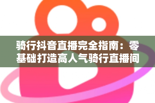 骑行抖音直播完全指南:零基础打造高人气骑行直播间的实战教程 骑行抖音直播完全指南:零基础打造高人气骑行直播间的实战教程