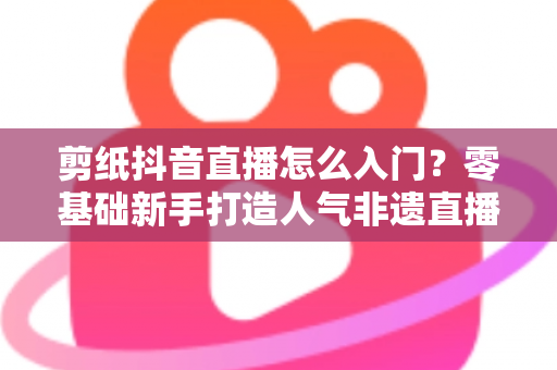 剪纸抖音直播怎么入门？零基础新手打造人气非遗直播间的完整指南
