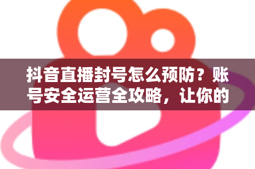 抖音直播封号怎么预防?账号安全运营全攻略,让你的直播间持久常青 抖音直播封号怎么预防?账号安全运营全攻略,让你的直播间持久常青