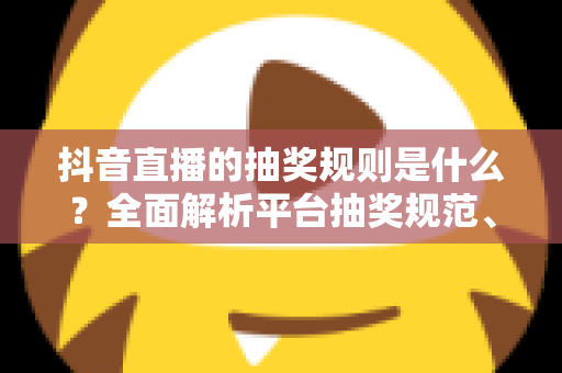 抖音直播的抽奖规则是什么？全面解析平台抽奖规范、参与流程与避坑指南