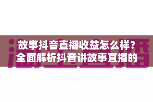 故事抖音直播收益怎么样?全面解析抖音讲故事直播的赚钱模式与真实收入水平 故事抖音直播收益怎么样?全面解析抖音讲故事直播的赚钱模式与真实收入水平
