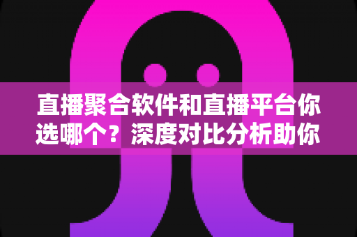 直播聚合软件和直播平台你选哪个？深度对比分析助你找到最适合的观看方案