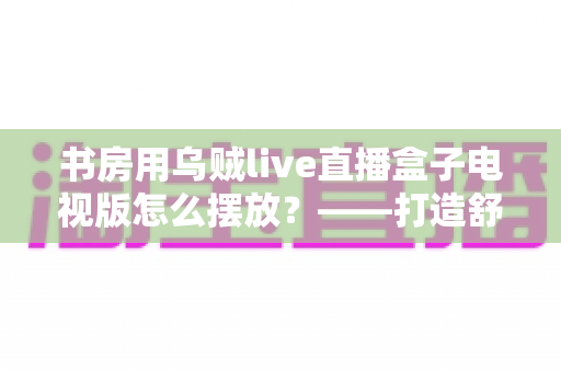 书房用乌贼live直播盒子电视版怎么摆放？——打造舒适高效书房影音空间的完整摆放指南