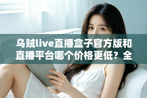 乌贼live直播盒子官方版和直播平台哪个价格更低？全网费用对比与省钱选购指南