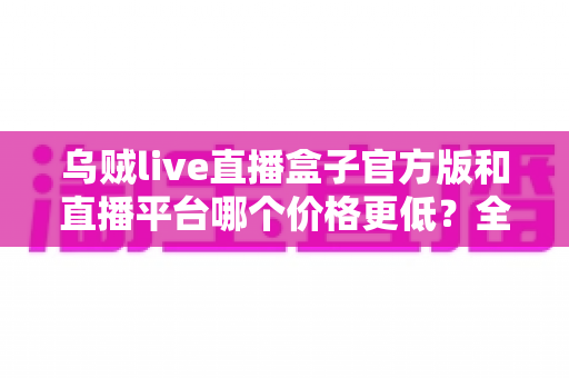乌贼live直播盒子官方版和直播平台哪个价格更低？全网费用对比与省钱选购指南
