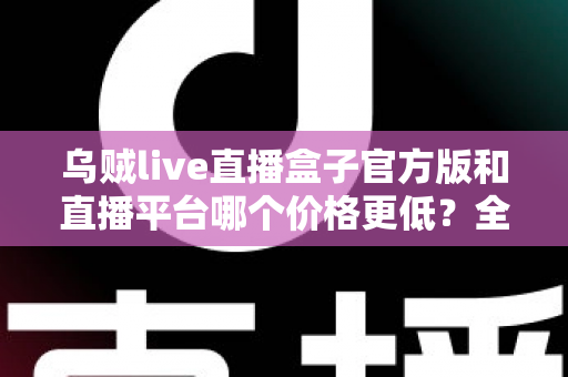 乌贼live直播盒子官方版和直播平台哪个价格更低？全网费用对比与省钱选购指南