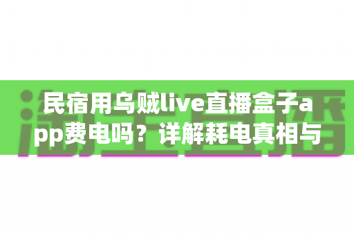 民宿用乌贼live直播盒子app费电吗？详解耗电真相与实用省电攻略