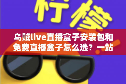 乌贼live直播盒子安装包和免费直播盒子怎么选？一站式选择指南与避坑攻略