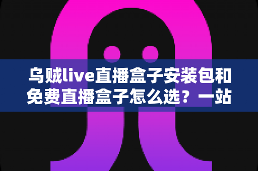 乌贼live直播盒子安装包和免费直播盒子怎么选？一站式选择指南与避坑攻略