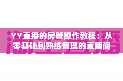 YY直播的房管操作教程：从零基础到熟练管理的直播间运营实战指南