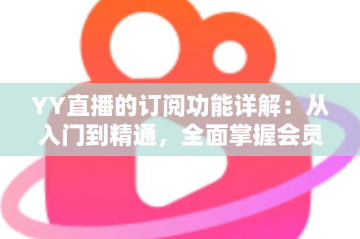YY直播的订阅功能详解:从入门到精通,全面掌握会员订阅玩法与实用技巧 YY直播的订阅功能详解:从入门到精通,全面掌握会员订阅玩法与实用技巧