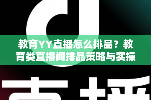 教育YY直播怎么排品？教育类直播间排品策略与实操全解析