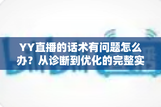 YY直播的话术有问题怎么办？从诊断到优化的完整实战指南