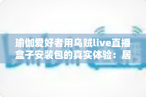 瑜伽爱好者用乌贼live直播盒子安装包的真实体验：居家跟练全攻略与深度测评