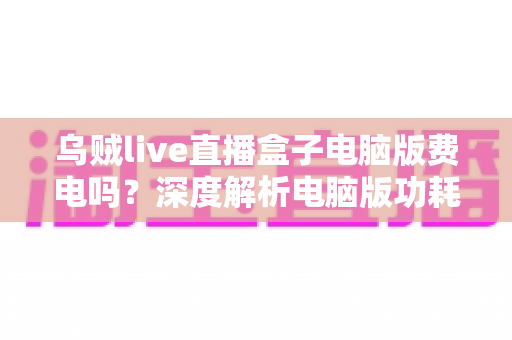 乌贼live直播盒子电脑版费电吗？深度解析电脑版功耗真相与实用省电攻略