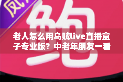 老人怎么用乌贼live直播盒子专业版？中老年朋友一看就会的零基础直播指南