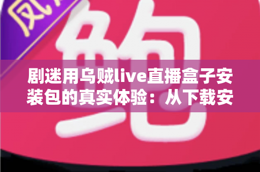 剧迷用乌贼live直播盒子安装包的真实体验:从下载安装到深夜追剧的全程实测分享 剧迷用乌贼live直播盒子安装包的真实体验:从下载安装到深夜追剧的全程实测分享