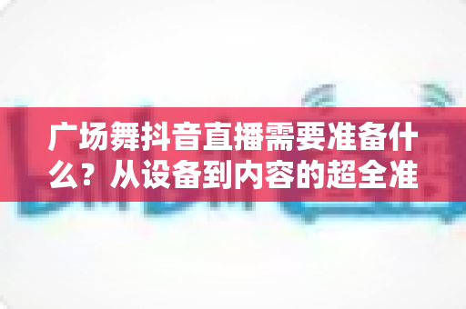 广场舞抖音直播需要准备什么?从设备到内容的超全准备清单,助你快速开启人气直播之旅 广场舞抖音直播需要准备什么?从设备到内容的超全准备清单,助你快速开启人气直播之旅