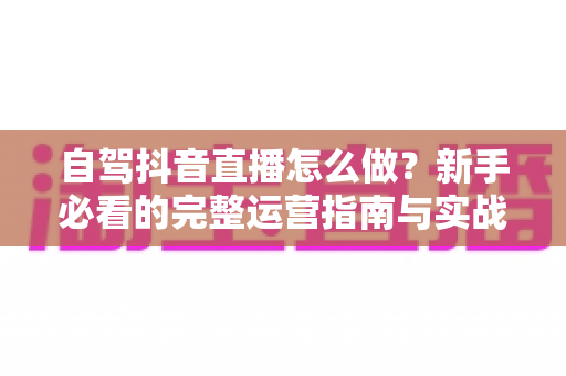 自驾抖音直播怎么做？新手必看的完整运营指南与实战技巧