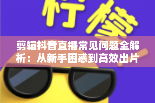剪辑抖音直播常见问题全解析:从新手困惑到高效出片的实用指南 剪辑抖音直播常见问题全解析:从新手困惑到高效出片的实用指南
