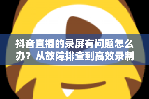 抖音直播的录屏有问题怎么办？从故障排查到高效录制的完整解决方案