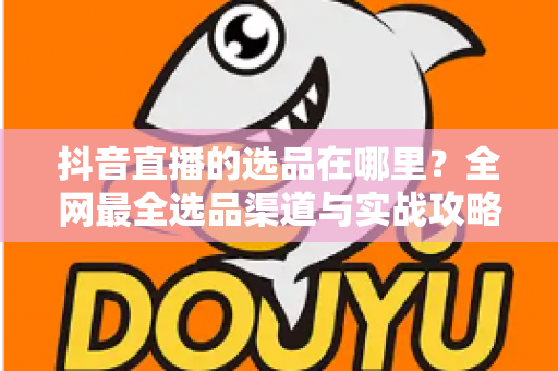 抖音直播的选品在哪里?全网最全选品渠道与实战攻略一篇文章讲透 抖音直播的选品在哪里?全网最全选品渠道与实战攻略一篇文章讲透