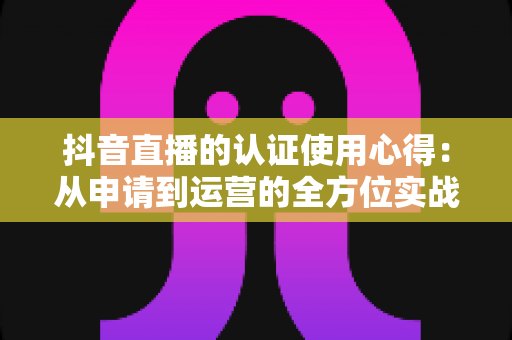 抖音直播的认证使用心得:从申请到运营的全方位实战指南 抖音直播的认证使用心得:从申请到运营的全方位实战指南