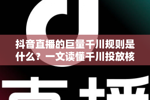 抖音直播的巨量千川规则是什么?一文读懂千川投放核心规则与实战技巧 抖音直播的巨量千川规则是什么?一文读懂千川投放核心规则与实战技巧