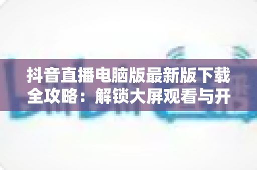 抖音直播电脑版最新版下载全攻略:解锁大屏观看与开播新体验,一文学会安装使用 抖音直播电脑版最新版下载全攻略:解锁大屏观看与开播新体验,一文学会安装使用