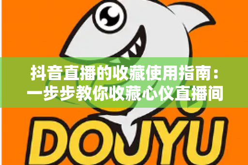 抖音直播的收藏使用指南:一步步教你收藏心仪直播间,精彩内容永不错过 抖音直播的收藏使用指南:一步步教你收藏心仪直播间,精彩内容永不错过