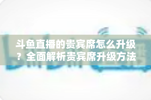 斗鱼直播的贵宾席怎么升级?全面解析贵宾席升级方法、特权与实用攻略 斗鱼直播的贵宾席怎么升级?全面解析贵宾席升级方法、特权与实用攻略