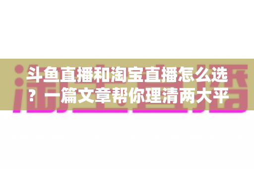 斗鱼直播和淘宝直播怎么选？一篇文章帮你理清两大平台的定位、优势与发展方向