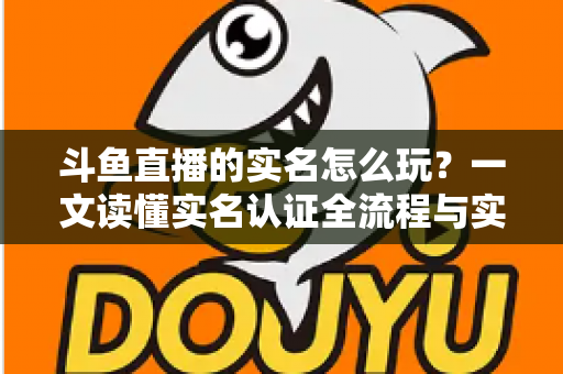 斗鱼直播的实名怎么玩？一文读懂实名认证全流程与实用技巧