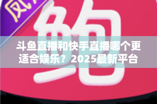 斗鱼直播和快手直播哪个更适合娱乐?2025最新平台娱乐体验深度对比全解析 斗鱼直播和快手直播哪个更适合娱乐?2025最新平台娱乐体验深度对比全解析