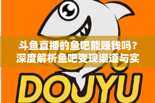 斗鱼直播的鱼吧能赚钱吗？深度解析鱼吧变现渠道与实用赚钱攻略