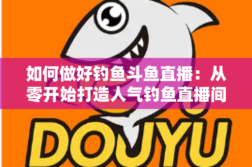 如何做好钓鱼斗鱼直播：从零开始打造人气钓鱼直播间的全流程实战指南