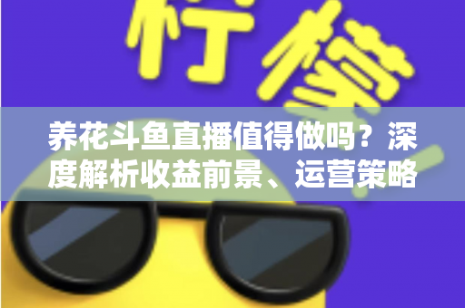 养花斗鱼直播值得做吗？深度解析收益前景、运营策略与新手入门全攻略