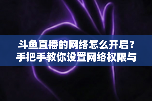 斗鱼直播的网络怎么开启？手把手教你设置网络权限与解决连接问题
