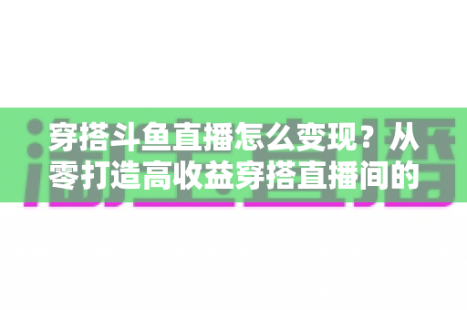穿搭斗鱼直播怎么变现？从零打造高收益穿搭直播间的完整实战指南