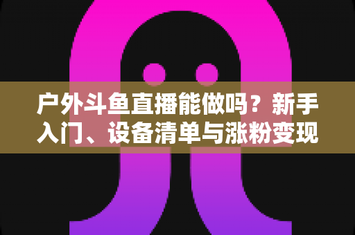 户外斗鱼直播能做吗？新手入门、设备清单与涨粉变现全攻略