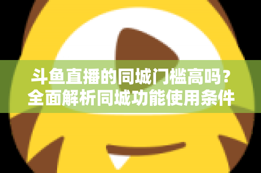 斗鱼直播的同城门槛高吗?全面解析同城功能使用条件与提升技巧 斗鱼直播的同城门槛高吗?全面解析同城功能使用条件与提升技巧