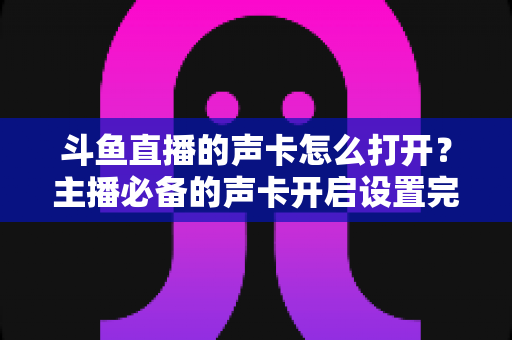 斗鱼直播的声卡怎么打开？主播必备的声卡开启设置完整指南