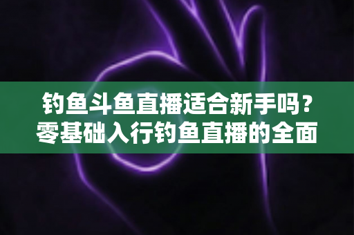 钓鱼斗鱼直播适合新手吗？零基础入行钓鱼直播的全面分析与实战指南