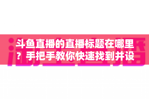 斗鱼直播的直播标题在哪里？手把手教你快速找到并设置直播标题的完整攻略