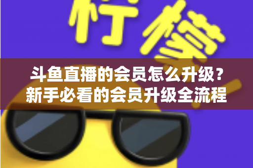 斗鱼直播的会员怎么升级？新手必看的会员升级全流程与特权详解指南