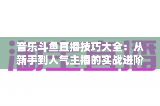 音乐斗鱼直播技巧大全:从新手到人气主播的实战进阶指南 音乐斗鱼直播技巧大全:从新手到人气主播的实战进阶指南