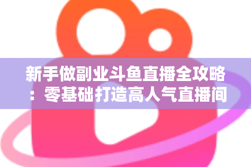 新手做副业斗鱼直播全攻略：零基础打造高人气直播间的赚钱秘籍