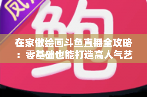 在家做绘画斗鱼直播全攻略：零基础也能打造高人气艺术直播间