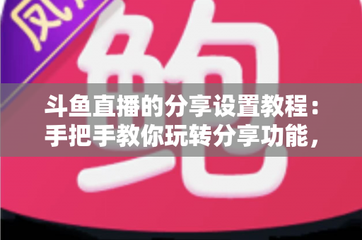 斗鱼直播的分享设置教程：手把手教你玩转分享功能，让直播间人气与曝光双提升