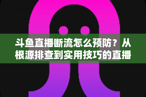 斗鱼直播断流怎么预防？从根源排查到实用技巧的直播稳定性全攻略
